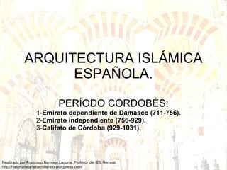ARQUITECTURA ISLÁMICA ESPAÑOLA. PERÍODO CORDOBÉS: 1- Emirato dependiente de Damasco (711-756).  2- Emirato independiente (756-929).   3- Califato de Córdoba (929-1031).   