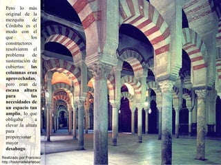 Pero lo más original de la mezquita de Córdoba es el modo con el que los constructores resolvieron el problema de sustentación de cubiertas:  las columnas eran aprovechadas , pero eran de  escasa altura para las necesidades de un espacio tan amplio , lo que obligaba a elevar la altura para proporcionar mayor  desahogo .  