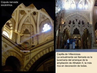 Capilla de Villaviciosa. La actualmente así llamada es la lucernaria del arranque de la ampliación de Alhakén II, la más rica en decoración de todas. Cúpula nervada excéntrica. Trompas 