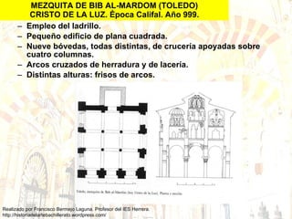 MEZQUITA DE BIB AL-MARDOM (TOLEDO) CRISTO DE LA LUZ. Época Califal. Año 999. Empleo del ladrillo. Pequeño edificio de plana cuadrada. Nueve bóvedas, todas distintas, de crucería apoyadas sobre cuatro columnas. Arcos cruzados de herradura y de lacería. Distintas alturas: frisos de arcos. 