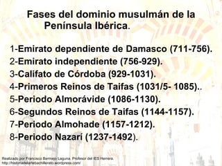 Fases del dominio musulmán de la Península Ibérica .   1- Emirato dependiente de Damasco (711-756).  2- Emirato independiente (756-929).   3- Califato de Córdoba (929-1031).   4- Primeros Reinos de Taifas (1031/5- 1085). . 5- Periodo Almorávide (1086-1130).   6- Segundos Reinos de Taifas (1144-1157).   7- Periodo Almohade (1157-1212).   8- Periodo Nazarí (1237-1492 ).  