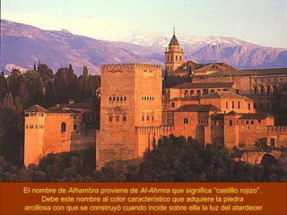 El nombre de  Alhambra  proviene de  Al-Ahmra  que significa “castillo rojizo”.  Debe este nombre al color característico que adquiere la piedra  arcillosa con que se construyó cuando incide sobre ella la luz del atardecer 