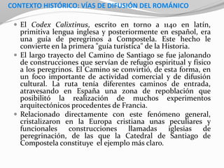 CONTEXTO HISTÓRICO: VÍAS DE DIFUSIÓN DEL ROMÁNICO
 El Codex Calixtinus, escrito en torno a 1140 en latín,
primitiva lengua inglesa y posteriormente en español, era
una guía de peregrinos a Compostela. Este hecho le
convierte en la primera "guía turística" de la Historia.
 El largo trayecto del Camino de Santiago se fue jalonando
de construcciones que servían de refugio espiritual y físico
a los peregrinos. El Camino se convirtió, de esta forma, en
un foco importante de actividad comercial y de difusión
cultural. La ruta tenía diferentes caminos de entrada,
atravesando en España una zona de repoblación que
posibilitó la realización de muchos experimentos
arquitectónicos procedentes de Francia.
 Relacionado directamente con este fenómeno general,
cristalizaron en la Europa cristiana unas peculiares y
funcionales construcciones llamadas iglesias de
peregrinación, de las que la Catedral de Santiago de
Compostela constituye el ejemplo más claro.
 