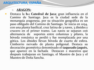 ARQUITECTURA, ESPAÑA
B. ARAGON:
 Destaca la b.1 Catedral de Jaca; gran influencia en el
Camino de Santiago. Jaca es la ciudad sede de la
monarquía aragonesa, por su situación geográfica es un
paso obligado del Camino de Santiago. Se inicia en 1054,
con una planta basilical, cruz latina de 3 naves, 3 ábsides y
crucero en el primer tramo. Las naves se separan con
alternancia de soportes entre columnas y pilares, la
bóveda románica se perdió y fue reemplazada por una
gótica. Los ábsides llevan bóveda de cuarto de esfera.
Cimborrio nervado de planta poligonal. Destaca su
decoración geométrica denominado el taqueado jaqués,
que aparece en la fachada Destacan 2 maestros que
después trabajaran en Santiago, el Maestro de Jaca y el
Maestro de Doña Sancha.
 