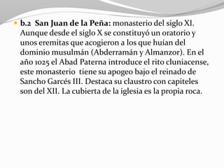  b.2 San Juan de la Peña: monasterio del siglo XI.
Aunque desde el siglo X se constituyó un oratorio y
unos eremitas que acogieron a los que huían del
dominio musulmán (Abderramán y Almanzor). En el
año 1025 el Abad Paterna introduce el rito cluniacense,
este monasterio tiene su apogeo bajo el reinado de
Sancho Garcés III. Destaca su claustro con capiteles
son del XII. La cubierta de la iglesia es la propia roca.
 