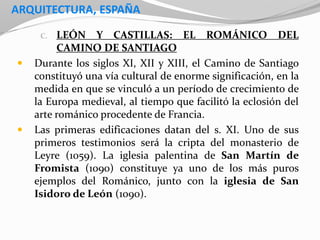 ARQUITECTURA, ESPAÑA
C. LEÓN Y CASTILLAS: EL ROMÁNICO DEL
CAMINO DE SANTIAGO
 Durante los siglos XI, XII y XIII, el Camino de Santiago
constituyó una vía cultural de enorme significación, en la
medida en que se vinculó a un período de crecimiento de
la Europa medieval, al tiempo que facilitó la eclosión del
arte románico procedente de Francia.
 Las primeras edificaciones datan del s. XI. Uno de sus
primeros testimonios será la cripta del monasterio de
Leyre (1059). La iglesia palentina de San Martín de
Fromista (1090) constituye ya uno de los más puros
ejemplos del Románico, junto con la iglesia de San
Isidoro de León (1090).
 