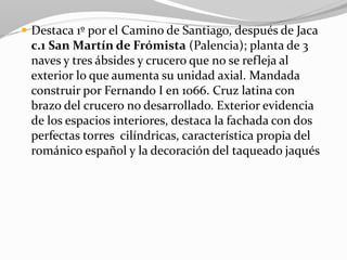  Destaca 1º por el Camino de Santiago, después de Jaca
c.1 San Martín de Frómista (Palencia); planta de 3
naves y tres ábsides y crucero que no se refleja al
exterior lo que aumenta su unidad axial. Mandada
construir por Fernando I en 1066. Cruz latina con
brazo del crucero no desarrollado. Exterior evidencia
de los espacios interiores, destaca la fachada con dos
perfectas torres cilíndricas, característica propia del
románico español y la decoración del taqueado jaqués
 