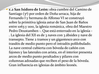  c.2 San Isidoro de León: obra cumbre del Camino de
Santiago (3ª) por orden de Doña urraca, hija de
Fernando I y hermana de Alfonso VI se construyó
sobre la primitiva iglesia astur de San Juan de Baños
entre 1063 y 1100, la iglesia románica, obra del Maestro
Pedro Deustamben -. Que está enterrado en la iglesia -
. La iglesia del XII es de 3 naves con 3 ábsides y nave de
transepto. Tiene 2 tramos y un gigantesco arco con
trasdós de medio punto pero el intradós polilobulado.
La nave central cubierta con bóveda de cañón con
fajones y las laterales con arista, en el interior presenta
arcos de medio punto peraltados y pilares con
columnas adosadas que reciben el peso de la bóveda.
Gran influencia en iglesias de ámbito leonés.
 