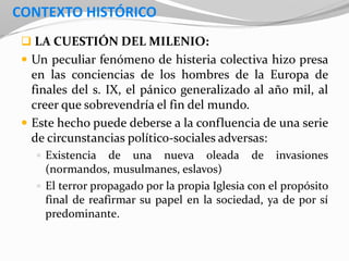 CONTEXTO HISTÓRICO
 LA CUESTIÓN DEL MILENIO:
 Un peculiar fenómeno de histeria colectiva hizo presa
en las conciencias de los hombres de la Europa de
finales del s. IX, el pánico generalizado al año mil, al
creer que sobrevendría el fin del mundo.
 Este hecho puede deberse a la confluencia de una serie
de circunstancias político-sociales adversas:
 Existencia de una nueva oleada de invasiones
(normandos, musulmanes, eslavos)
 El terror propagado por la propia Iglesia con el propósito
final de reafirmar su papel en la sociedad, ya de por sí
predominante.
 