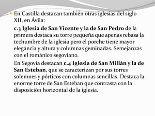  En Castilla destacan también otras iglesias del siglo
XII, en Ávila:
c.3 Iglesia de San Vicente y la de San Pedro de la
primera destaca su torre pequeña que apenas rebasa la
techumbre de la iglesia pero el porche tiene mayor
elegancia y altura y columnas geminadas. Semejanzas
con el románico segoviano.
En Segovia destacan c.4 Iglesia de San Millán y la de
San Esteban, que se caracterizan por sus torres
solemnes y pórticos con columnas sencillas. Destaca la
enorme torre de San Esteban que contrasta con la
disposición horizontal de la iglesia.
 