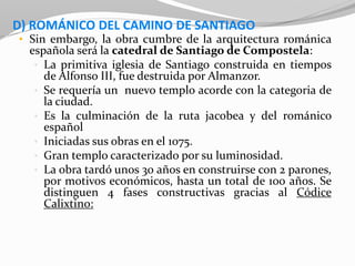 D) ROMÁNICO DEL CAMINO DE SANTIAGO
• Sin embargo, la obra cumbre de la arquitectura románica
española será la catedral de Santiago de Compostela:
• La primitiva iglesia de Santiago construida en tiempos
de Alfonso III, fue destruida por Almanzor.
• Se requería un nuevo templo acorde con la categoria de
la ciudad.
• Es la culminación de la ruta jacobea y del románico
español
• Iniciadas sus obras en el 1075.
• Gran templo caracterizado por su luminosidad.
• La obra tardó unos 30 años en construirse con 2 parones,
por motivos económicos, hasta un total de 100 años. Se
distinguen 4 fases constructivas gracias al Códice
Calixtino:
 