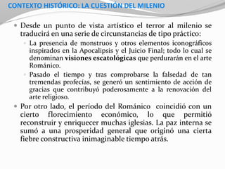CONTEXTO HISTÓRICO: LA CUESTIÓN DEL MILENIO
 Desde un punto de vista artístico el terror al milenio se
traducirá en una serie de circunstancias de tipo práctico:
 La presencia de monstruos y otros elementos iconográficos
inspirados en la Apocalipsis y el Juicio Final; todo lo cual se
denominan visiones escatológicas que perdurarán en el arte
Románico.
 Pasado el tiempo y tras comprobarse la falsedad de tan
tremendas profecías, se generó un sentimiento de acción de
gracias que contribuyó poderosamente a la renovación del
arte religioso.
 Por otro lado, el período del Románico coincidió con un
cierto florecimiento económico, lo que permitió
reconstruir y enriquecer muchas iglesias. La paz interna se
sumó a una prosperidad general que originó una cierta
fiebre constructiva inimaginable tiempo atrás.
 