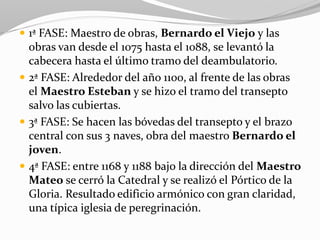  1ª FASE: Maestro de obras, Bernardo el Viejo y las
obras van desde el 1075 hasta el 1088, se levantó la
cabecera hasta el último tramo del deambulatorio.
 2ª FASE: Alrededor del año 1100, al frente de las obras
el Maestro Esteban y se hizo el tramo del transepto
salvo las cubiertas.
 3ª FASE: Se hacen las bóvedas del transepto y el brazo
central con sus 3 naves, obra del maestro Bernardo el
joven.
 4ª FASE: entre 1168 y 1188 bajo la dirección del Maestro
Mateo se cerró la Catedral y se realizó el Pórtico de la
Gloria. Resultado edificio armónico con gran claridad,
una típica iglesia de peregrinación.
 