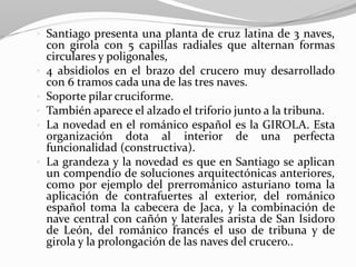 • Santiago presenta una planta de cruz latina de 3 naves,
con girola con 5 capillas radiales que alternan formas
circulares y poligonales,
• 4 absidiolos en el brazo del crucero muy desarrollado
con 6 tramos cada una de las tres naves.
• Soporte pilar cruciforme.
• También aparece el alzado el triforio junto a la tribuna.
• La novedad en el románico español es la GIROLA. Esta
organización dota al interior de una perfecta
funcionalidad (constructiva).
• La grandeza y la novedad es que en Santiago se aplican
un compendio de soluciones arquitectónicas anteriores,
como por ejemplo del prerrománico asturiano toma la
aplicación de contrafuertes al exterior, del románico
español toma la cabecera de Jaca, y la combinación de
nave central con cañón y laterales arista de San Isidoro
de León, del románico francés el uso de tribuna y de
girola y la prolongación de las naves del crucero..
 
