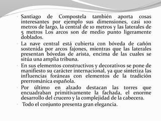 • Santiago de Compostela también aporta cosas
interesantes por ejemplo sus dimensiones, casi 100
metros de largo, la central de 10 metros y las laterales de
5 metros Los arcos son de medio punto ligeramente
doblados.
• La nave central está cubierta con bóveda de cañón
sostenida por arcos fajones, mientras que las laterales
presentan bóvedas de arista, encima de las cuales se
sitúa una amplia tribuna.
• En sus elementos constructivos y decorativos se pone de
manifiesto su carácter internacional, ya que sintetiza las
influencias foráneas con elementos de la tradición
prerrománica española.
• Por último en alzado destacan las torres que
encuadraban primitivamente la fachada, el enorme
desarrollo del crucero y la complejidad de la cabecera.
• Todo el conjunto presenta gran elegancia.
 