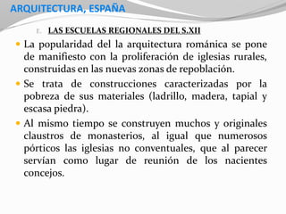ARQUITECTURA, ESPAÑA
E. LAS ESCUELAS REGIONALES DEL S.XII
 La popularidad del la arquitectura románica se pone
de manifiesto con la proliferación de iglesias rurales,
construidas en las nuevas zonas de repoblación.
 Se trata de construcciones caracterizadas por la
pobreza de sus materiales (ladrillo, madera, tapial y
escasa piedra).
 Al mismo tiempo se construyen muchos y originales
claustros de monasterios, al igual que numerosos
pórticos las iglesias no conventuales, que al parecer
servían como lugar de reunión de los nacientes
concejos.
 