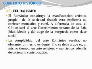 CONTEXTO HISTÓRICO
EL FEUDALISMO:
 El Románico constituye la manifestación artística
propia de la sociedad feudal; esto explicaría su
carácter monástico y rural. A diferencia de este, el
Gótico será el arte florecimiento urbano de la Baja
Edad Media y del auge de la burguesía como clase
social.
 La complejidad del arte Románico resulta, no
obstante, un hecho evidente. Ello se debe a que es, al
mismo tiempo, un arte religioso y monástico, además
de cortesano y aristocrático.
 