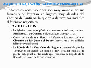 ARQUITECTURA, ESPAÑA: LAS ESCUELAS REGIONALES S. XII
 Todas estas construcciones son muy variadas en sus
formas y se levantan en lugares muy alejados del
Camino de Santiago, lo que va a determinar notables
diferencias regionales:
 CASTILLA Y LEÓN:
 las iglesias incorporan pórticos a la usanza mozárabe, como en
San Esteban de Gormaz o algunas iglesias segovianas.
 Otras, ponen de manifiesto la influencia foránea, como el
Claustro de San Juan del Duero (semejante a los edificios
islámicos y sicilianos)
 La iglesia de la Vera Cruz de Segovia, construida por los
Templarios siguiendo un modelo muy peculiar modelo de
planta octogonal centralizada que recuerda la Cúpula de la
Roca de Jerusalén en la que se inspira.
 