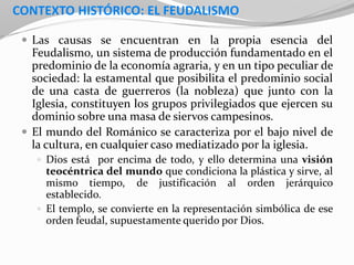 CONTEXTO HISTÓRICO: EL FEUDALISMO
 Las causas se encuentran en la propia esencia del
Feudalismo, un sistema de producción fundamentado en el
predominio de la economía agraria, y en un tipo peculiar de
sociedad: la estamental que posibilita el predominio social
de una casta de guerreros (la nobleza) que junto con la
Iglesia, constituyen los grupos privilegiados que ejercen su
dominio sobre una masa de siervos campesinos.
 El mundo del Románico se caracteriza por el bajo nivel de
la cultura, en cualquier caso mediatizado por la iglesia.
 Dios está por encima de todo, y ello determina una visión
teocéntrica del mundo que condiciona la plástica y sirve, al
mismo tiempo, de justificación al orden jerárquico
establecido.
 El templo, se convierte en la representación simbólica de ese
orden feudal, supuestamente querido por Dios.
 
