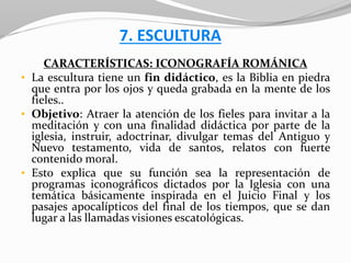 7. ESCULTURA
CARACTERÍSTICAS: ICONOGRAFÍA ROMÁNICA
• La escultura tiene un fin didáctico, es la Biblia en piedra
que entra por los ojos y queda grabada en la mente de los
fieles..
• Objetivo: Atraer la atención de los fieles para invitar a la
meditación y con una finalidad didáctica por parte de la
iglesia, instruir, adoctrinar, divulgar temas del Antiguo y
Nuevo testamento, vida de santos, relatos con fuerte
contenido moral.
• Esto explica que su función sea la representación de
programas iconográficos dictados por la Iglesia con una
temática básicamente inspirada en el Juicio Final y los
pasajes apocalípticos del final de los tiempos, que se dan
lugar a las llamadas visiones escatológicas.
 