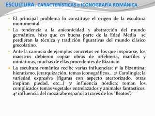 ESCULTURA. CARACTERÍSTICAS e ICONOGRAFÍA ROMÁNICA
• El principal problema lo constituye el origen de la escultura
monumental.
• La tendencia a la aniconicidad y abstracción del mundo
germánico, hizo que en buena parte de la Edad Media se
perdieran la técnica y tradición figurativas del mundo clásico
grecolatino.
• Ante la carencia de ejemplos concretos en los que inspirarse, los
maestros debieron copiar obras de orfebrería, marfiles y
miniaturas, muchas de ellas procedentes de Bizancio.
 La escultura románica recibe varias influencias: 1ª la Bizantina:
hieratismo, jerarquización, temas iconográficos… 2ª Carolingia; la
variedad expresiva (figuras con aspecto aterrorizado, otras
inspiran piedad, etc…) 3ª influencia nórdica: toman los
complicados temas vegetales entrelazados y animales fantásticos.
4ª influencia del mozárabe español a través de los “Beatos”.
 