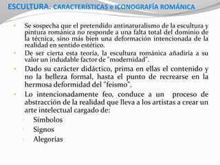 ESCULTURA. CARACTERÍSTICAS e ICONOGRAFÍA ROMÁNICA
• Se sospecha que el pretendido antinaturalismo de la escultura y
pintura románica no responde a una falta total del dominio de
la técnica, sino más bien una deformación intencionada de la
realidad en sentido estético.
• De ser cierta esta teoría, la escultura románica añadiría a su
valor un indudable factor de "modernidad".
• Dado su carácter didáctico, prima en ellas el contenido y
no la belleza formal, hasta el punto de recrearse en la
hermosa deformidad del "feismo".
• Lo intencionadamente feo, conduce a un proceso de
abstracción de la realidad que lleva a los artistas a crear un
arte intelectual cargado de:
• Símbolos
• Signos
• Alegorías
 