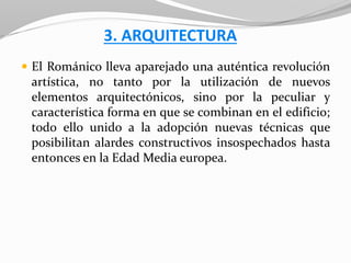 3. ARQUITECTURA
 El Románico lleva aparejado una auténtica revolución
artística, no tanto por la utilización de nuevos
elementos arquitectónicos, sino por la peculiar y
característica forma en que se combinan en el edificio;
todo ello unido a la adopción nuevas técnicas que
posibilitan alardes constructivos insospechados hasta
entonces en la Edad Media europea.
 