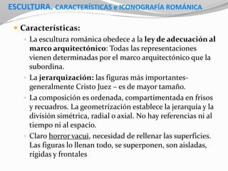 ESCULTURA. CARACTERÍSTICAS e ICONOGRAFÍA ROMÁNICA
 Características:
 La escultura románica obedece a la ley de adecuación al
marco arquitectónico: Todas las representaciones
vienen determinadas por el marco arquitectónico que la
subordina.
 La jerarquización: las figuras más importantes-
generalmente Cristo Juez – es de mayor tamaño.
 La composición es ordenada, compartimentada en frisos
y recuadros. La geometrización establece la jerarquía y la
división simétrica, radial o axial. No hay referencias ni al
tiempo ni al espacio.
 Claro horror vacui, necesidad de rellenar las superficies.
Las figuras lo llenan todo, se superponen, son aisladas,
rígidas y frontales
 