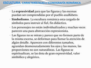 ESCULTURA. CARACTERÍSTICAS e ICONOGRAFÍA ROMÁNICA
 La expresividad para que las figuras y las escenas
puedan ser comprendidas por el pueblo analfabeto.
 Simbolismo. La escultura románica esta cargada de
símbolos para instruir al fiel, fin didáctico.
 Los personajes no están individualizados y muchas veces
parecen una pura abstracción expresionista.
 Las figuras no se miran y parece que no formen parte de
la misma escena, se deforman para llamar la atención de
algún detalle. Aparecen con diferentes tamaños,
agrandan desmesuradamente los ojos y las manos, las
proporciones no son naturalistas. Las figuras se
espiritualizan, se las dota de gran expresividad, valor
simbólico y alegórico.
 