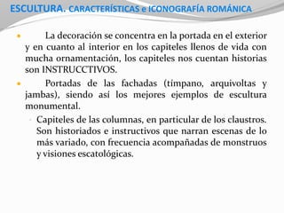 ESCULTURA. CARACTERÍSTICAS e ICONOGRAFÍA ROMÁNICA
 La decoración se concentra en la portada en el exterior
y en cuanto al interior en los capiteles llenos de vida con
mucha ornamentación, los capiteles nos cuentan historias
son INSTRUCCTIVOS.
 Portadas de las fachadas (tímpano, arquivoltas y
jambas), siendo así los mejores ejemplos de escultura
monumental.
• Capiteles de las columnas, en particular de los claustros.
Son historiados e instructivos que narran escenas de lo
más variado, con frecuencia acompañadas de monstruos
y visiones escatológicas.
 