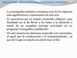 ESCULTURA. CARACTERÍSTICAS e ICONOGRAFÍA ROMÁNICA
• La iconografía románica constituye uno de los aspectos
más significativos e interesantes de este arte.
• Se caracteriza por su amplio contenido religioso, cuya
finalidad era la de llevar a los fieles a la salvación a
través de un complejo mensaje articulado en un
programa iconográfico establecido.
• De esta manera las alusiones al pecado son constantes,
al igual que la condenación y el arrepentimiento, ya
que de lo que se trataba era aterrorizar al fiel.
 