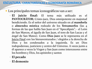 ESCULTURA. CARACTERÍSTICAS e ICONOGRAFÍA ROMÁNICA
 Los principales temas iconográficos van a ser:
 El juicio final: El tema más utilizado es el
PANTOCRÁTOR; Cristo-juez, Dios omnipotente en majestad
bendiciendo. Es el señor del universo situado en al mandorla
o almendra mística rodeado de los Tetramorfos (las 4
formas de las que habla San Juan en el “Apocalipsis”; - el León
de San Marcos, el águila de San Juan, el toro de San Lucas y el
ángel de San Mateo). Como Dios juez se le representa en el
Juicio Final con los bienaventurados / elegidos a la derecha de
Dios y los condenados a la izquierda. Es un Dios
todopoderoso, justiciero y centro del Universo. A veces junto a
él aparece a veces la Virgen y San Juan como intercesores entre
los hombres y Dios, los apóstoles y santos
 El pecado
 El demonio
 