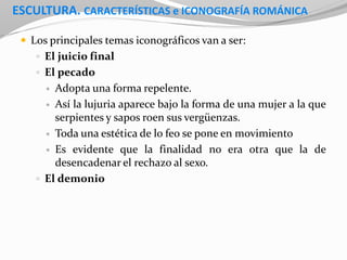 ESCULTURA. CARACTERÍSTICAS e ICONOGRAFÍA ROMÁNICA
 Los principales temas iconográficos van a ser:
 El juicio final
 El pecado
 Adopta una forma repelente.
 Así la lujuria aparece bajo la forma de una mujer a la que
serpientes y sapos roen sus vergüenzas.
 Toda una estética de lo feo se pone en movimiento
 Es evidente que la finalidad no era otra que la de
desencadenar el rechazo al sexo.
 El demonio
 