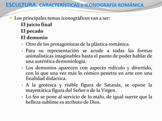 ESCULTURA. CARACTERÍSTICAS e ICONOGRAFÍA ROMÁNICA
 Los principales temas iconográficos van a ser:
 El juicio final
 El pecado
 El demonio
 Otro de los protagonistas de la plástica románica.
 Para su representación se acude a todas las formas
animalísticas imaginables hasta el punto de poder hablar de
una auténtica demoniología.
 Los demonios aparecen con aspecto ridículo y divertido,
con lo que una vez más lo cómico penetra en arte con una
finalidad didáctica.
 A la grotesca y risible figura de Satanás, se opone la
mayestática figura del Señor o de la Virgen.
 Lo feo se pone al servicio de lo malo, de igual suerte que la
belleza sublime es atributo de Dios.
 