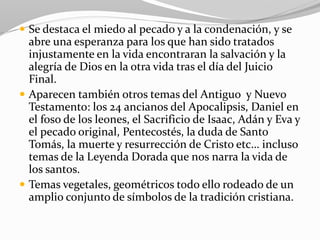  Se destaca el miedo al pecado y a la condenación, y se
abre una esperanza para los que han sido tratados
injustamente en la vida encontraran la salvación y la
alegría de Dios en la otra vida tras el día del Juicio
Final.
 Aparecen también otros temas del Antiguo y Nuevo
Testamento: los 24 ancianos del Apocalipsis, Daniel en
el foso de los leones, el Sacrificio de Isaac, Adán y Eva y
el pecado original, Pentecostés, la duda de Santo
Tomás, la muerte y resurrección de Cristo etc… incluso
temas de la Leyenda Dorada que nos narra la vida de
los santos.
 Temas vegetales, geométricos todo ello rodeado de un
amplio conjunto de símbolos de la tradición cristiana.
 