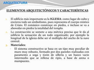 ARQUITECTURA
ELEMENTOS ARQUITECTÓNICOS Y CARACTERÍSTICAS
1. El edificio más importante es la IGLESIA: como lugar de culto y
encierra todo un simbolismo, pues representa el cuerpo místico
de Cristo. El románico construye en piedra, e incluso se va a
abovedar en piedra la totalidad del templo.
2. La construcción se somete a una métrica precisa que le da al
edificio la sensación de un todo organizado; por ejemplo la
longitud de la iglesia debe ser el múltiplo del ancho de la nave
central.
3. Materiales:
 El sistema constructivo se basa en un tipo muy peculiar de
muro muy robusto, formado por dos paredes realizadas con
paramento a soga y tizón de sillería y un hueco vacío
intermedio que se rellena de ripio, a base de arena o
mampuesto.
 