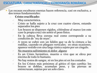 ESCULTURA. CARACTERÍSTICAS e ICONOGRAFÍA ROMÁNICA
 Las escasas esculturas exentas hacen referencia, casi en exclusiva, a
dos temas fundamentales:
a. Cristo crucificado:
 Muy característica.
 Cristo se halla sujeto a la cruz con cuatro clavos, estando
separados los pies
 Los brazos se disponen rígidos, ciñéndose al marco (en este
caso la propia cruz) sin sentir el peso físico.
 En la cabeza lleva corona real como corresponde a su
condición de "rey de reyes".
 A veces se cubre con un faldón que va de la cintura a las
rodillas, cayendo en pliegues verticales; en otras ocasiones,
aparece vestido con una larga túnica sujeto por un cíngulo.
 No muestra sufrimiento ni dolor alguno
 Es un Cristo hermético, muerto o vivo que se eleva por
encima de todo lo humano.
 No hay restos de sangre, ni en los pies ni en los costados
 En los Cristos más próximos al gótico el tipo cambia: los
brazos se doblan, acumulan peso, y las piernas se
entrecruzan, sujetas por un solo clavo.
 