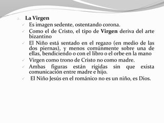 a. La Virgen
 Es imagen sedente, ostentando corona.
 Como el de Cristo, el tipo de Virgen deriva del arte
bizantino
 El Niño está sentado en el regazo (en medio de las
dos piernas), y menos comúnmente sobre una de
ellas, bendiciendo o con el libro o el orbe en la mano
 Virgen como trono de Cristo no como madre.
 Ambas figuras están rígidas sin que exista
comunicación entre madre e hijo.
 El Niño Jesús en el románico no es un niño, es Dios.
 