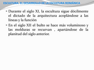 ESCULTURA. EL DESARROLLO DE LA ESCULTURA ROMÁNICA
 Durante el siglo XI, la escultura sigue dócilmente
el dictado de la arquitectura acoplándose a las
líneas y la función
 En el siglo XII el bulto se hace más voluminoso y
las molduras se recurvan , apartándose de la
planitud del siglo anterior.
 