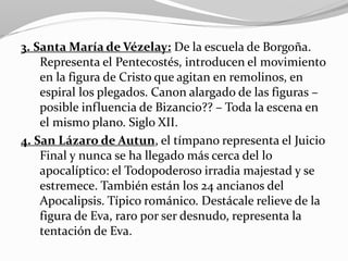 3. Santa María de Vézelay: De la escuela de Borgoña.
Representa el Pentecostés, introducen el movimiento
en la figura de Cristo que agitan en remolinos, en
espiral los plegados. Canon alargado de las figuras –
posible influencia de Bizancio?? – Toda la escena en
el mismo plano. Siglo XII.
4. San Lázaro de Autun, el tímpano representa el Juicio
Final y nunca se ha llegado más cerca del lo
apocalíptico: el Todopoderoso irradia majestad y se
estremece. También están los 24 ancianos del
Apocalipsis. Típico románico. Destácale relieve de la
figura de Eva, raro por ser desnudo, representa la
tentación de Eva.
 