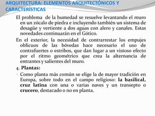 ARQUITECTURA: ELEMENTOS ARQUITECTÓNICOS Y
CARACTERÍSTICAS
El problema de la humedad se resuelve levantando el muro
en un zócalo de piedra e incluyendo también un sistema de
desagüe y vertiente a dos aguas con alero y canales. Estas
novedades continuarán en el Gótico.
En el exterior, la necesidad de contrarrestar los empujes
oblicuos de las bóvedas hace necesario el uso de
contrafuertes o estribos, que dan lugar a un vistoso efecto
por el ritmo geométrico que crea la alternancia de
entrantes y salientes del muro.
4. Plantas:
 Como planta más común se elige la de mayor tradición en
Europa, sobre todo en el campo religioso: la basilical,
cruz latina con una o varias naves y un transepto o
crucero, destacado o no en planta.
 