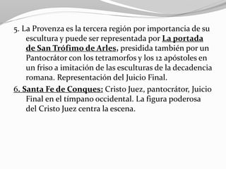 5. La Provenza es la tercera región por importancia de su
escultura y puede ser representada por La portada
de San Trófimo de Arles, presidida también por un
Pantocrátor con los tetramorfos y los 12 apóstoles en
un friso a imitación de las esculturas de la decadencia
romana. Representación del Juicio Final.
6. Santa Fe de Conques: Cristo Juez, pantocrátor, Juicio
Final en el tímpano occidental. La figura poderosa
del Cristo Juez centra la escena.
 