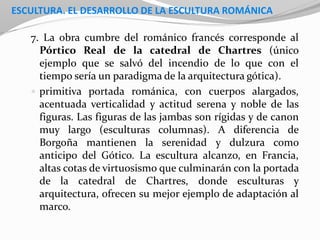 ESCULTURA. EL DESARROLLO DE LA ESCULTURA ROMÁNICA
7. La obra cumbre del románico francés corresponde al
Pórtico Real de la catedral de Chartres (único
ejemplo que se salvó del incendio de lo que con el
tiempo sería un paradigma de la arquitectura gótica).
 primitiva portada románica, con cuerpos alargados,
acentuada verticalidad y actitud serena y noble de las
figuras. Las figuras de las jambas son rígidas y de canon
muy largo (esculturas columnas). A diferencia de
Borgoña mantienen la serenidad y dulzura como
anticipo del Gótico. La escultura alcanzo, en Francia,
altas cotas de virtuosismo que culminarán con la portada
de la catedral de Chartres, donde esculturas y
arquitectura, ofrecen su mejor ejemplo de adaptación al
marco.
 