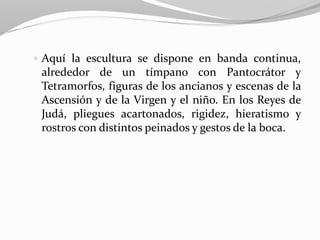  Aquí la escultura se dispone en banda continua,
alrededor de un tímpano con Pantocrátor y
Tetramorfos, figuras de los ancianos y escenas de la
Ascensión y de la Virgen y el niño. En los Reyes de
Judá, pliegues acartonados, rigidez, hieratismo y
rostros con distintos peinados y gestos de la boca.
 