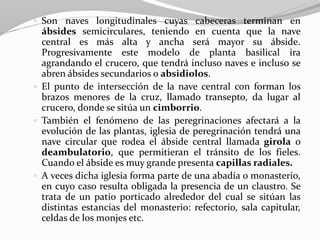  Son naves longitudinales cuyas cabeceras terminan en
ábsides semicirculares, teniendo en cuenta que la nave
central es más alta y ancha será mayor su ábside.
Progresivamente este modelo de planta basilical ira
agrandando el crucero, que tendrá incluso naves e incluso se
abren ábsides secundarios o absidiolos.
 El punto de intersección de la nave central con forman los
brazos menores de la cruz, llamado transepto, da lugar al
crucero, donde se sitúa un cimborrio.
 También el fenómeno de las peregrinaciones afectará a la
evolución de las plantas, iglesia de peregrinación tendrá una
nave circular que rodea el ábside central llamada girola o
deambulatorio, que permitieran el tránsito de los fieles.
Cuando el ábside es muy grande presenta capillas radiales.
 A veces dicha iglesia forma parte de una abadía o monasterio,
en cuyo caso resulta obligada la presencia de un claustro. Se
trata de un patio porticado alrededor del cual se sitúan las
distintas estancias del monasterio: refectorio, sala capitular,
celdas de los monjes etc.
 