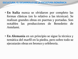 ESCULTURA. EL DESARROLLO DE LA ESCULTURA ROMÁNICA
 En Italia nunca se olvidaron por completo las
formas clásicas (en lo relativo a las técnicas). Se
realizan grandes obras en puertas y portadas. Son
notables las producciones de Benedetto de
Antelami.
 En Alemania en un principio se sigue la técnica y
temática del marfil en la piedra, pero sobre todo se
ejecutarán obras en bronce y orfebrería.
 