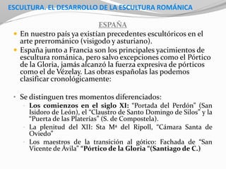 ESCULTURA. EL DESARROLLO DE LA ESCULTURA ROMÁNICA
ESPAÑA
 En nuestro país ya existían precedentes escultóricos en el
arte prerrománico (visigodo y asturiano).
 España junto a Francia son los principales yacimientos de
escultura románica, pero salvo excepciones como el Pórtico
de la Gloria, jamás alcanzó la fuerza expresiva de pórticos
como el de Vézelay. Las obras españolas las podemos
clasificar cronológicamente:
• Se distinguen tres momentos diferenciados:
• Los comienzos en el siglo XI: “Portada del Perdón” (San
Isidoro de León), el “Claustro de Santo Domingo de Silos” y la
“Puerta de las Platerías” (S. de Compostela).
• La plenitud del XII: Sta Mª del Ripoll, “Cámara Santa de
Oviedo”
• Los maestros de la transición al gótico: Fachada de “San
Vicente de Ávila” “Pórtico de la Gloria “(Santiago de C.)
 