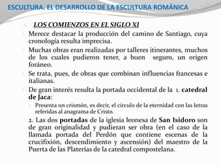ESCULTURA. EL DESARROLLO DE LA ESCULTURA ROMÁNICA
A. LOS COMIENZOS EN EL SIGLO XI
• Merece destacar la producción del camino de Santiago, cuya
cronología resulta imprecisa.
• Muchas obras eran realizadas por talleres itinerantes, muchos
de los cuales pudieron tener, a buen seguro, un origen
foráneo.
• Se trata, pues, de obras que combinan influencias francesas e
italianas.
• De gran interés resulta la portada occidental de la 1. catedral
de Jaca:
• Presenta un crismón, es decir, el circulo de la eternidad con las letras
referidas al anagrama de Cristo.
• 2. Las dos portadas de la iglesia leonesa de San Isidoro son
de gran originalidad y pudieran ser obra (en el caso de la
llamada portada del Perdón que contiene escenas de la
crucifixión, descendimiento y ascensión) del maestro de la
Puerta de las Platerías de la catedral compostelana.
 