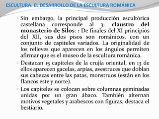 ESCULTURA. EL DESARROLLO DE LA ESCULTURA ROMÁNICA
 Sin embargo, la principal producción escultórica
castellana corresponde al 3. claustro del
monasterio de Silos: : De finales del XI principios
del XII, sus dos pisos son románicos, con un
conjunto de capiteles variados. La originalidad de
los relieves que aparecen en los ángulos permiten
afirmar que es el museo de la escultura románica.
 Destacan 15 capiteles de la crujía oriental, en 13 de
ellos aparecen gacelas, arpías, avestruces que doblan
sus cabezas entre las patas, monstruos (están en los
flancos este y norte).
 Los capiteles se colocan sobre columnas geminadas
unidas por un gran ábaco. También alternan
motivos vegetales y arabescos con figuras, destaca el
bestiario.
 