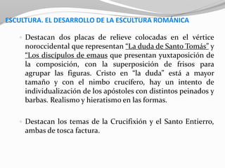 ESCULTURA. EL DESARROLLO DE LA ESCULTURA ROMÁNICA
 Destacan dos placas de relieve colocadas en el vértice
noroccidental que representan “La duda de Santo Tomás” y
“Los discípulos de emaus que presentan yuxtaposición de
la composición, con la superposición de frisos para
agrupar las figuras. Cristo en “la duda” está a mayor
tamaño y con el nimbo crucífero, hay un intento de
individualización de los apóstoles con distintos peinados y
barbas. Realismo y hieratismo en las formas.
 Destacan los temas de la Crucifixión y el Santo Entierro,
ambas de tosca factura.
 